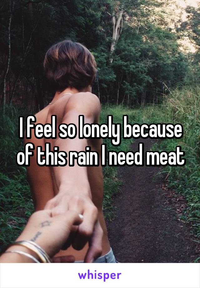 I feel so lonely because of this rain I need meat