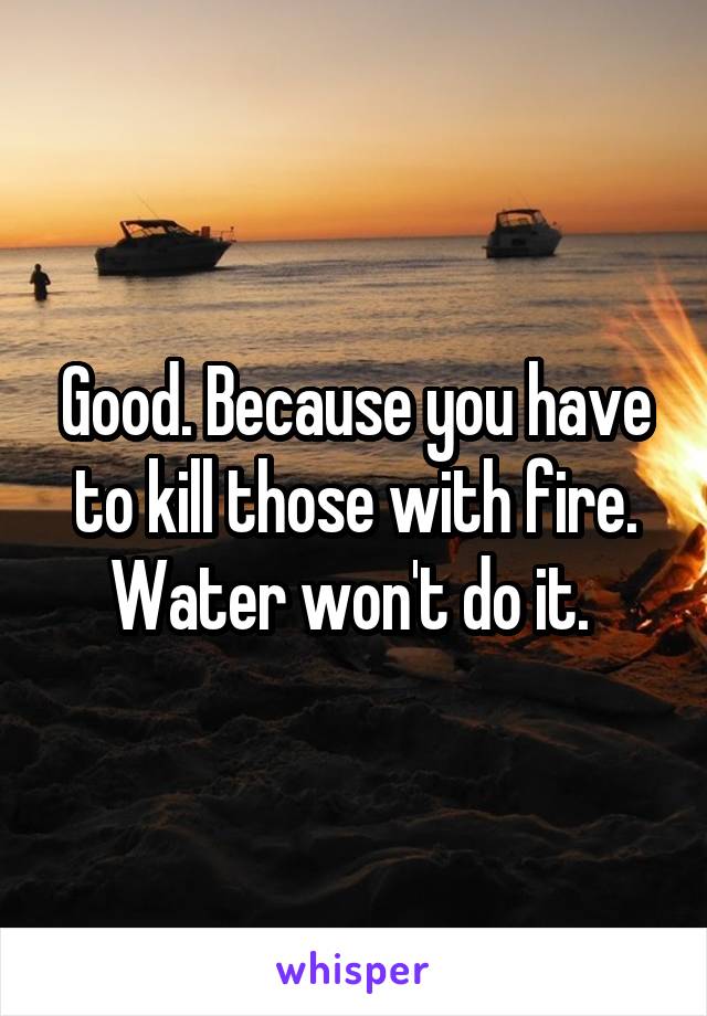 Good. Because you have to kill those with fire. Water won't do it. 