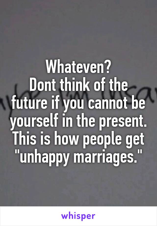 Whateven?
Dont think of the future if you cannot be yourself in the present. This is how people get "unhappy marriages."