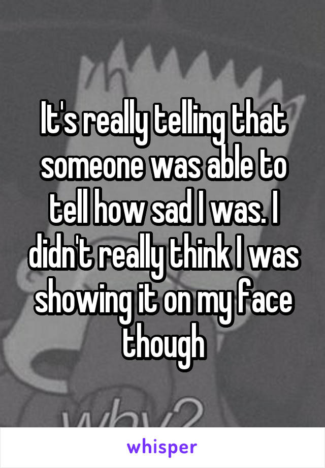 It's really telling that someone was able to tell how sad I was. I didn't really think I was showing it on my face though