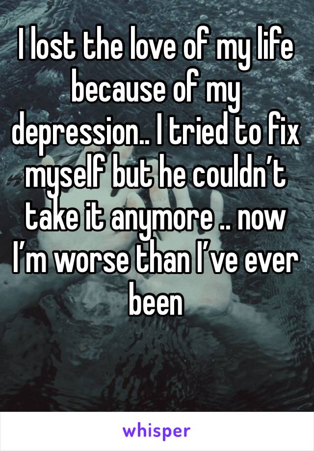 I lost the love of my life because of my depression.. I tried to fix myself but he couldn’t take it anymore .. now I’m worse than I’ve ever been 