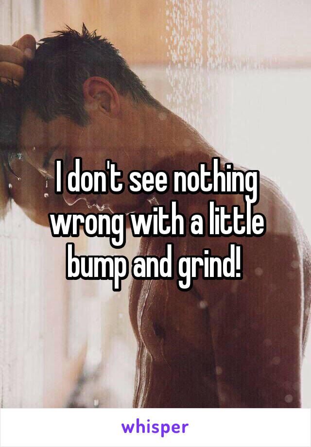 I don't see nothing wrong with a little bump and grind! 