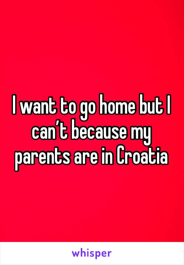 I want to go home but I can’t because my parents are in Croatia 