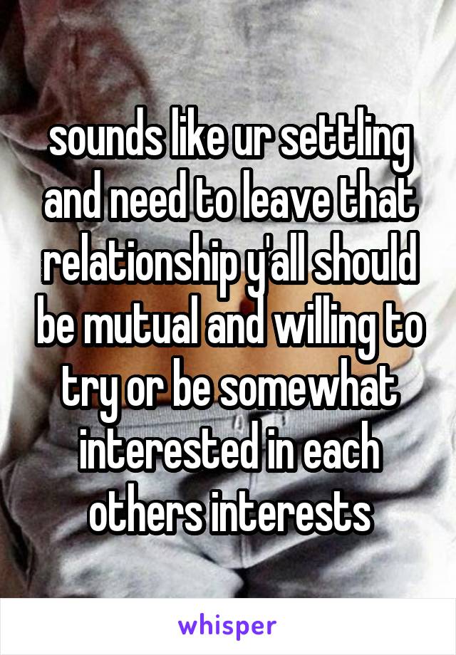 sounds like ur settling and need to leave that relationship y'all should be mutual and willing to try or be somewhat interested in each others interests