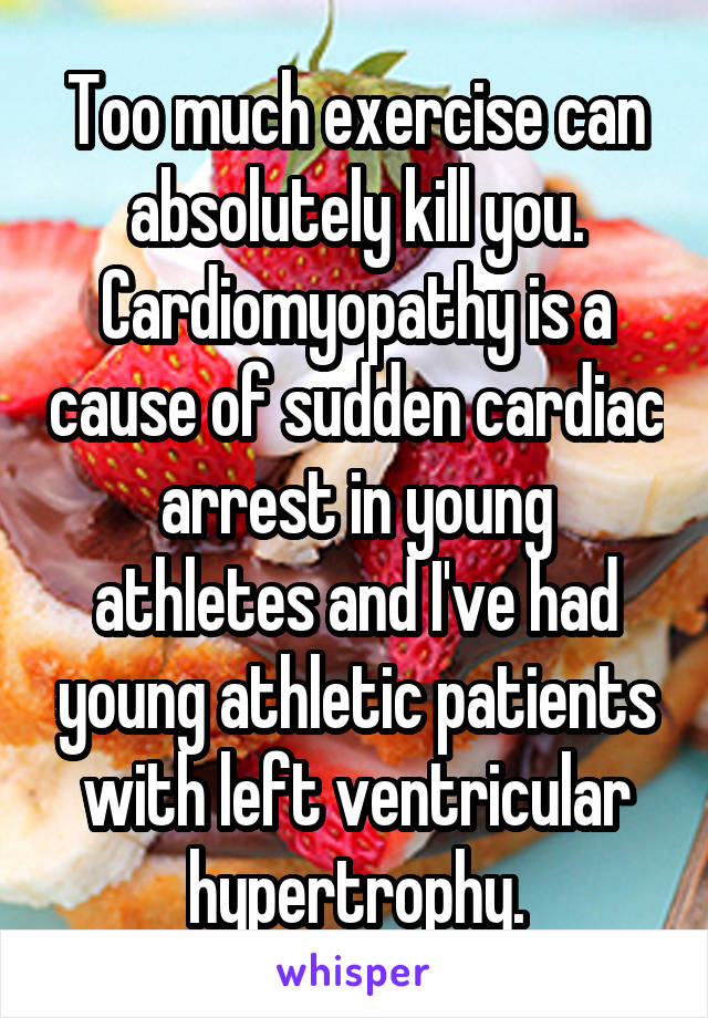 Too much exercise can absolutely kill you. Cardiomyopathy is a cause of sudden cardiac arrest in young athletes and I've had young athletic patients with left ventricular hypertrophy.
