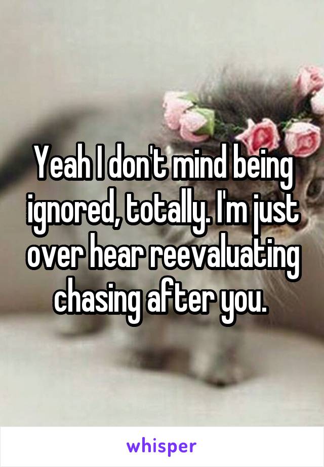 Yeah I don't mind being ignored, totally. I'm just over hear reevaluating chasing after you. 
