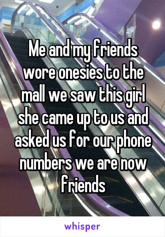 Me and my friends wore onesies to the mall we saw this girl she came up to us and asked us for our phone numbers we are now friends