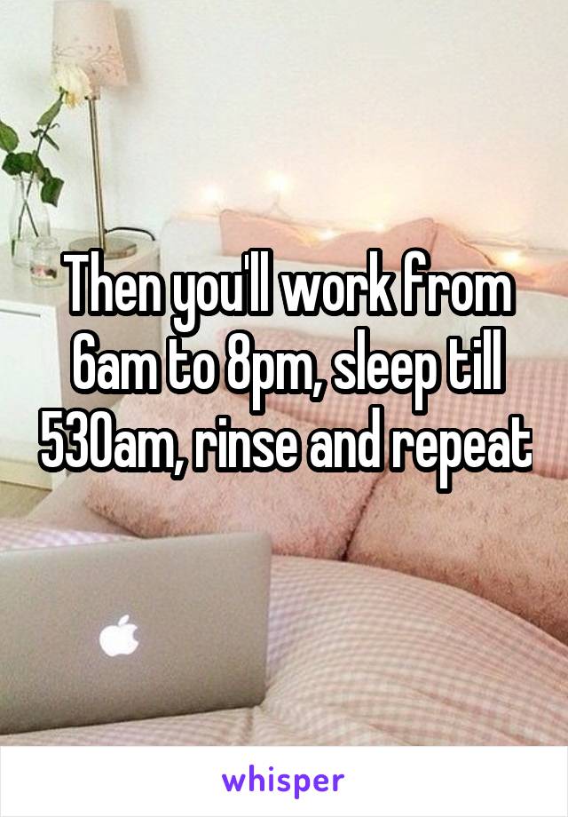 Then you'll work from 6am to 8pm, sleep till 530am, rinse and repeat 
