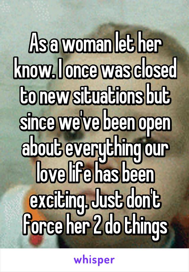 As a woman let her know. I once was closed to new situations but since we've been open about everything our love life has been exciting. Just don't force her 2 do things