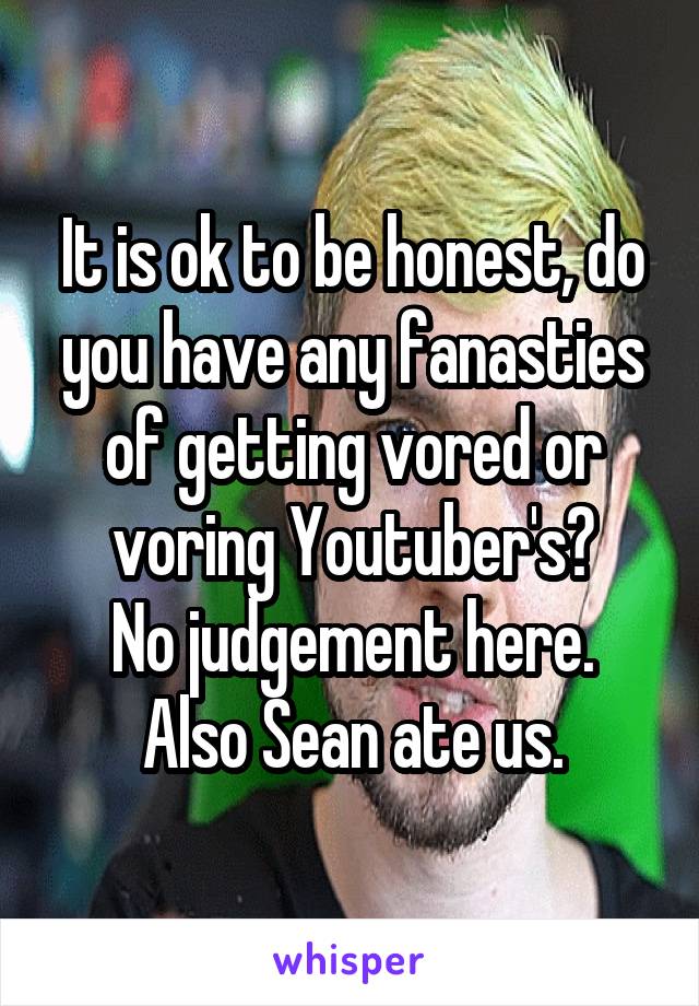 It is ok to be honest, do you have any fanasties of getting vored or voring Youtuber's?
No judgement here.
Also Sean ate us.