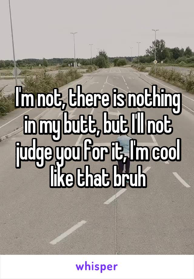 I'm not, there is nothing in my butt, but I'll not judge you for it, I'm cool like that bruh