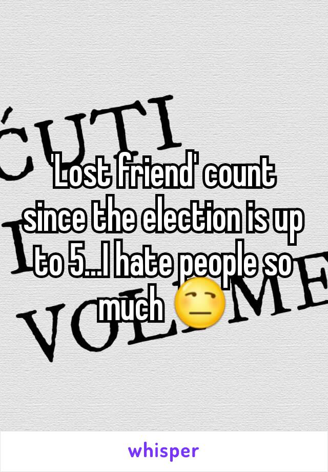 'Lost friend' count since the election is up to 5...I hate people so much 😒