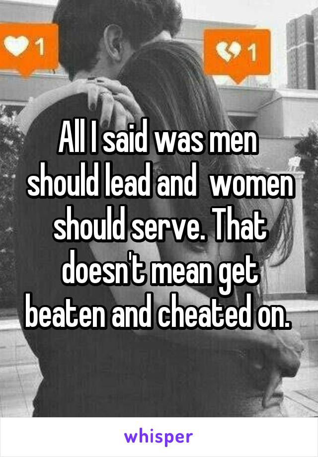 All I said was men  should lead and  women should serve. That doesn't mean get beaten and cheated on. 
