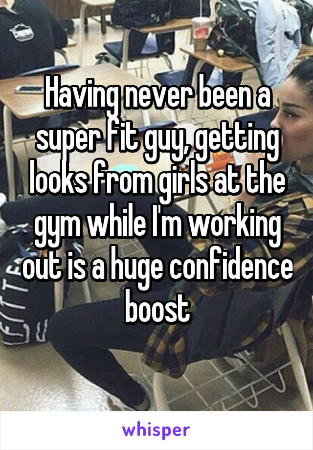 Having never been a super fit guy, getting looks from girls at the gym while I'm working out is a huge confidence boost
