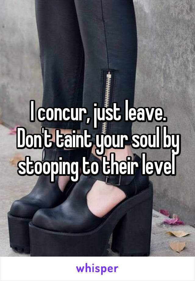 I concur, just leave. Don't taint your soul by stooping to their level 