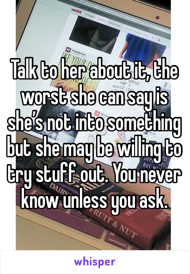 Talk to her about it, the worst she can say is she’s not into something but she may be willing to try stuff out. You never know unless you ask. 