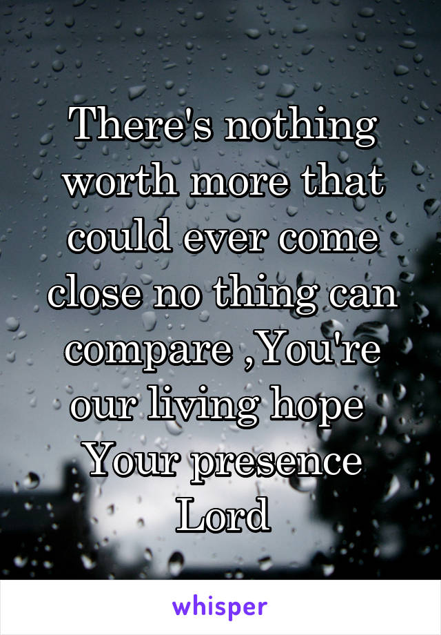 There's nothing worth more that could ever come close no thing can compare ,You're our living hope 
Your presence Lord