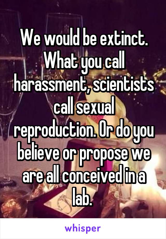 We would be extinct. What you call harassment, scientists call sexual reproduction. Or do you believe or propose we are all conceived in a lab. 