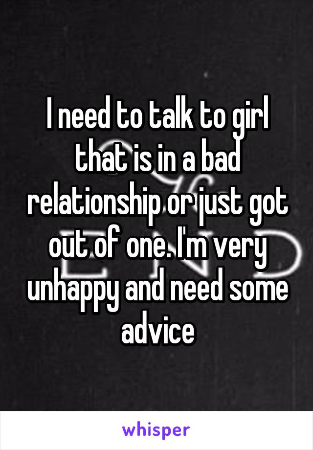I need to talk to girl that is in a bad relationship or just got out of one. I'm very unhappy and need some advice