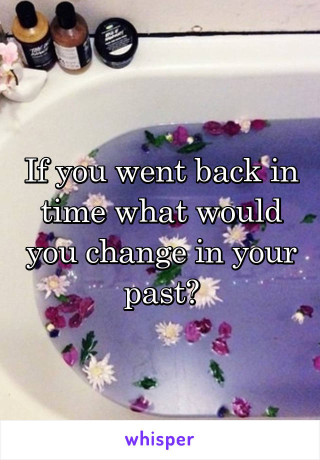 If you went back in time what would you change in your past?