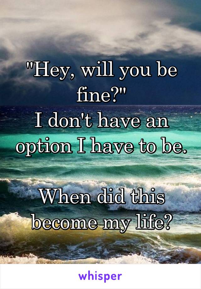 "Hey, will you be fine?"
I don't have an option I have to be.

When did this become my life?