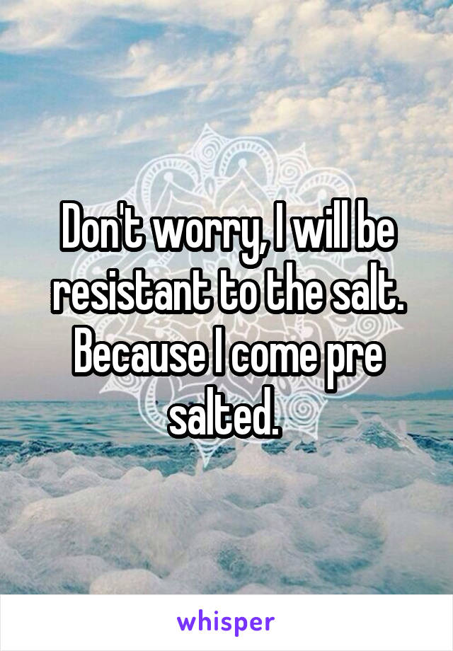 Don't worry, I will be resistant to the salt. Because I come pre salted. 