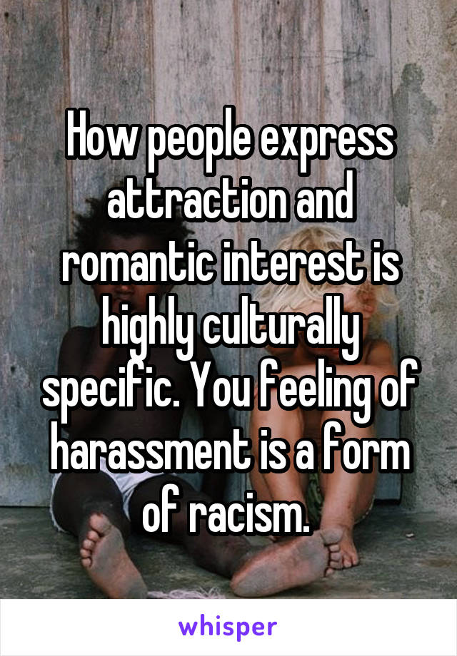 How people express attraction and romantic interest is highly culturally specific. You feeling of harassment is a form of racism. 