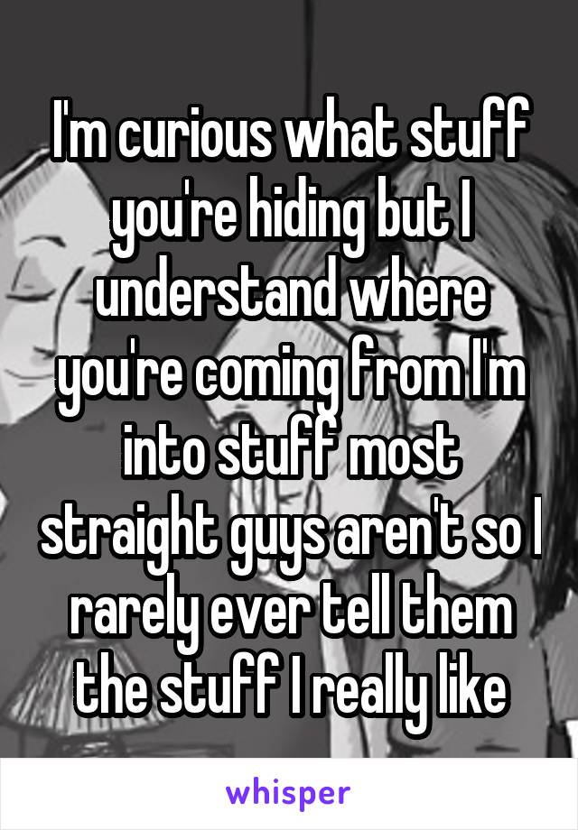 I'm curious what stuff you're hiding but I understand where you're coming from I'm into stuff most straight guys aren't so I rarely ever tell them the stuff I really like