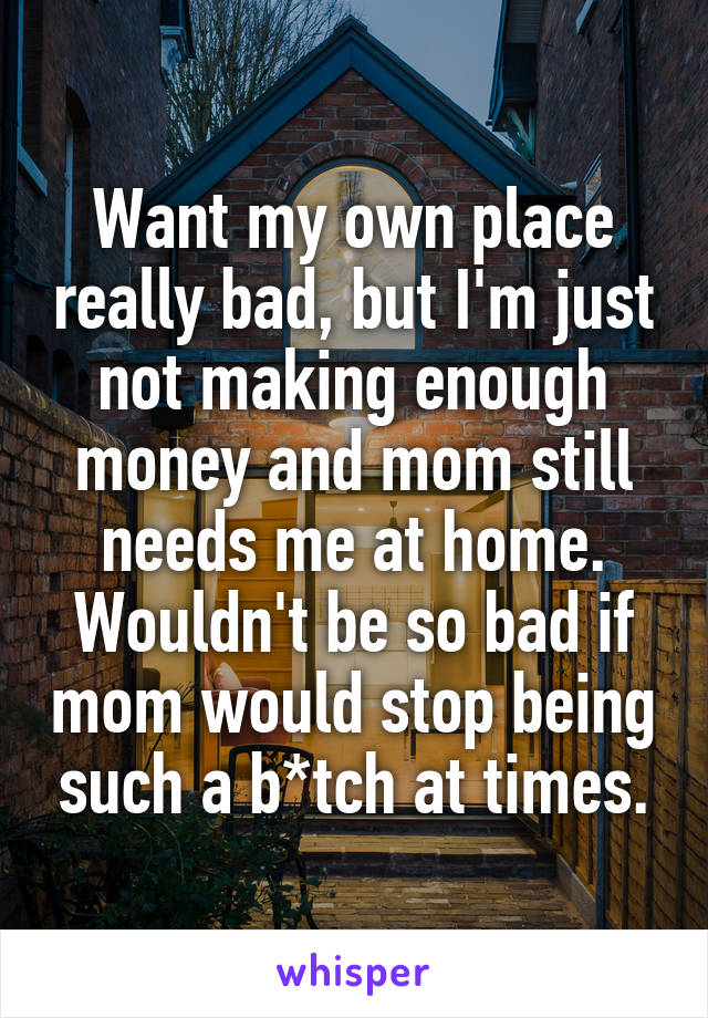 Want my own place really bad, but I'm just not making enough money and mom still needs me at home. Wouldn't be so bad if mom would stop being such a b*tch at times.