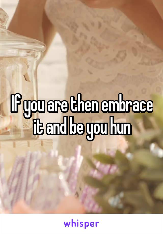 If you are then embrace it and be you hun
