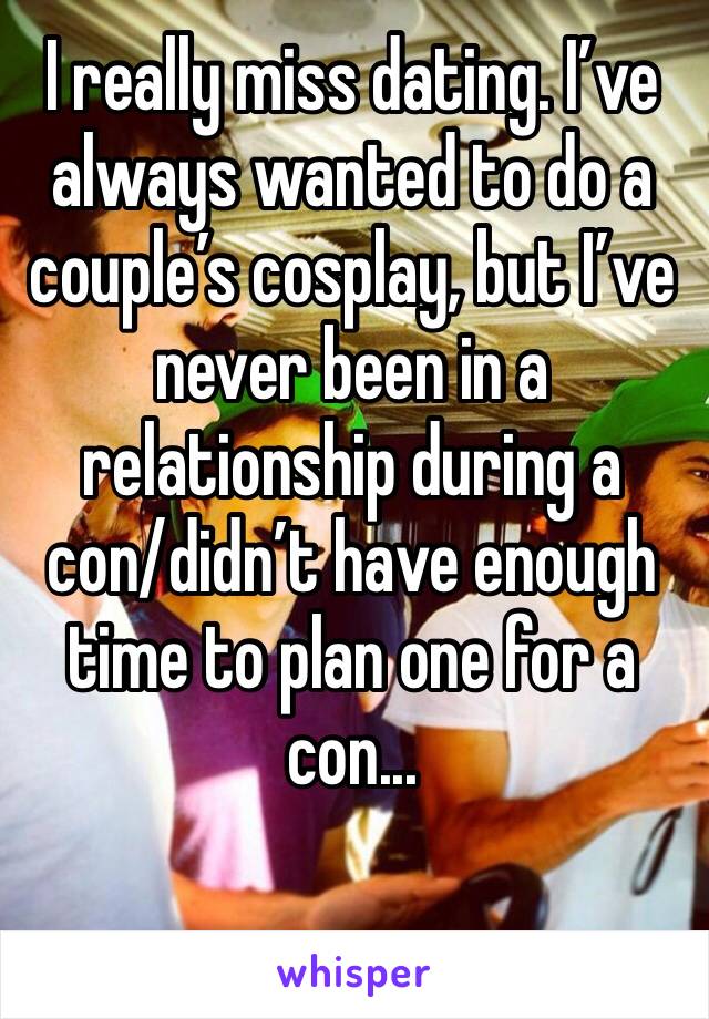 I really miss dating. I’ve always wanted to do a couple’s cosplay, but I’ve never been in a relationship during a con/didn’t have enough time to plan one for a con...