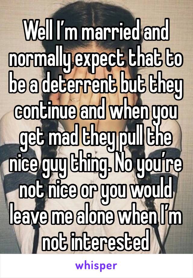 Well I’m married and normally expect that to be a deterrent but they continue and when you get mad they pull the nice guy thing. No you’re not nice or you would leave me alone when I’m not interested 