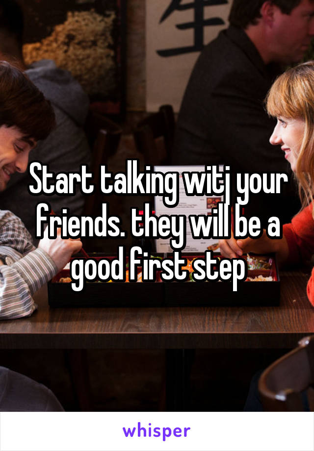 Start talking witj your friends. they will be a good first step