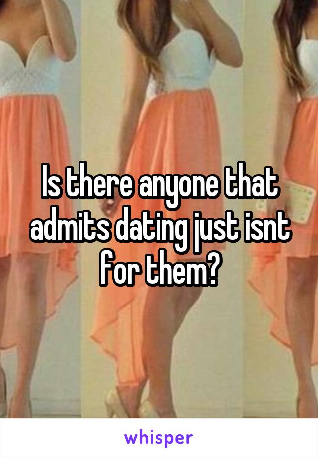 Is there anyone that admits dating just isnt for them?