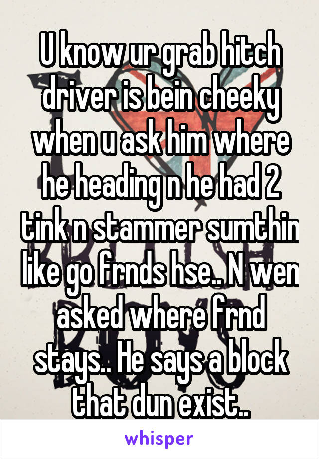 U know ur grab hitch driver is bein cheeky when u ask him where he heading n he had 2 tink n stammer sumthin like go frnds hse.. N wen asked where frnd stays.. He says a block that dun exist..