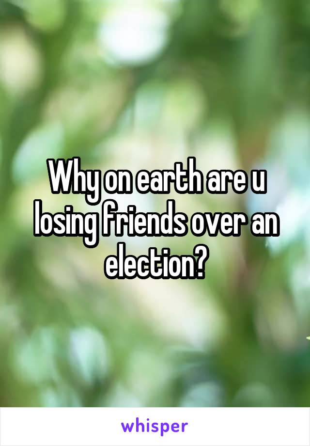 Why on earth are u losing friends over an election?