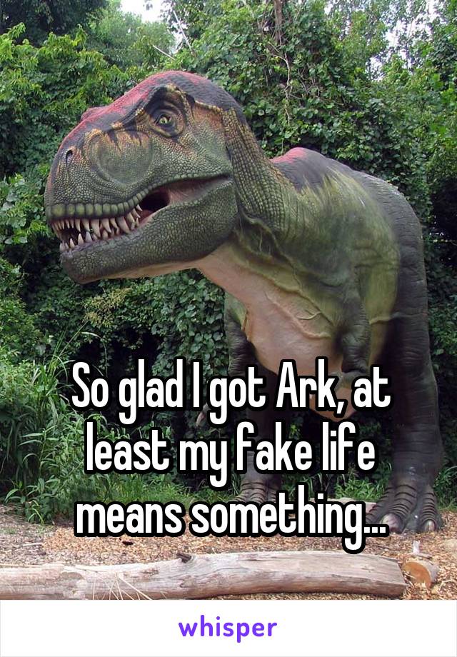 



So glad I got Ark, at least my fake life means something...