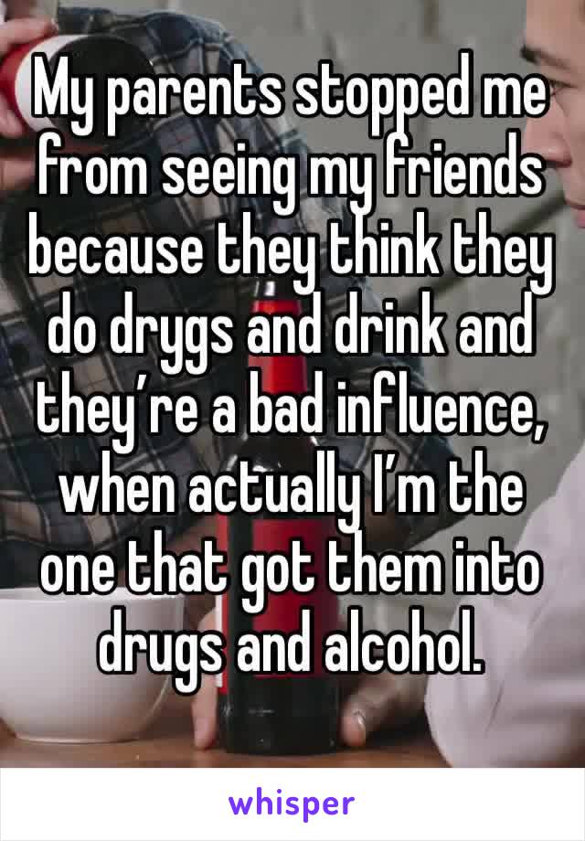 My parents stopped me from seeing my friends because they think they do drygs and drink and they’re a bad influence, when actually I’m the one that got them into drugs and alcohol.  