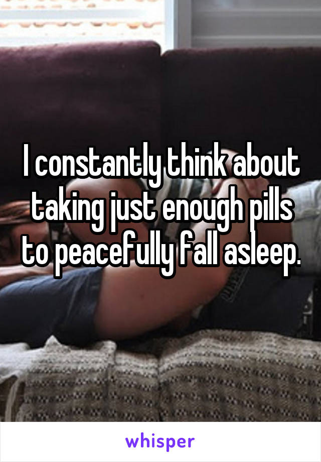 I constantly think about taking just enough pills to peacefully fall asleep. 