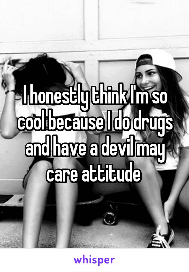 I honestly think I'm so cool because I do drugs and have a devil may care attitude 