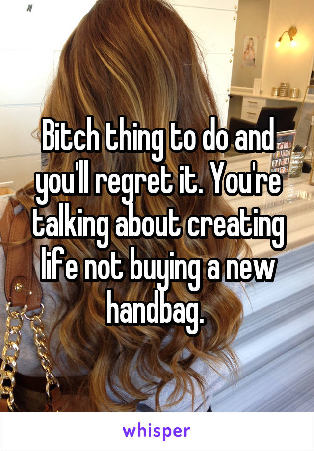Bitch thing to do and you'll regret it. You're talking about creating life not buying a new handbag. 