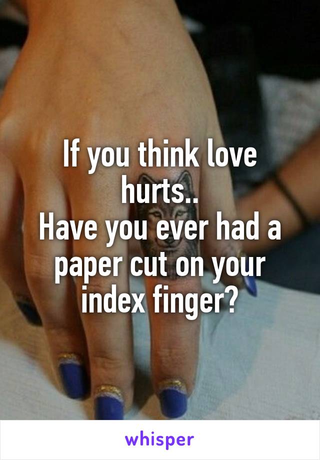 If you think love hurts..
Have you ever had a paper cut on your index finger?