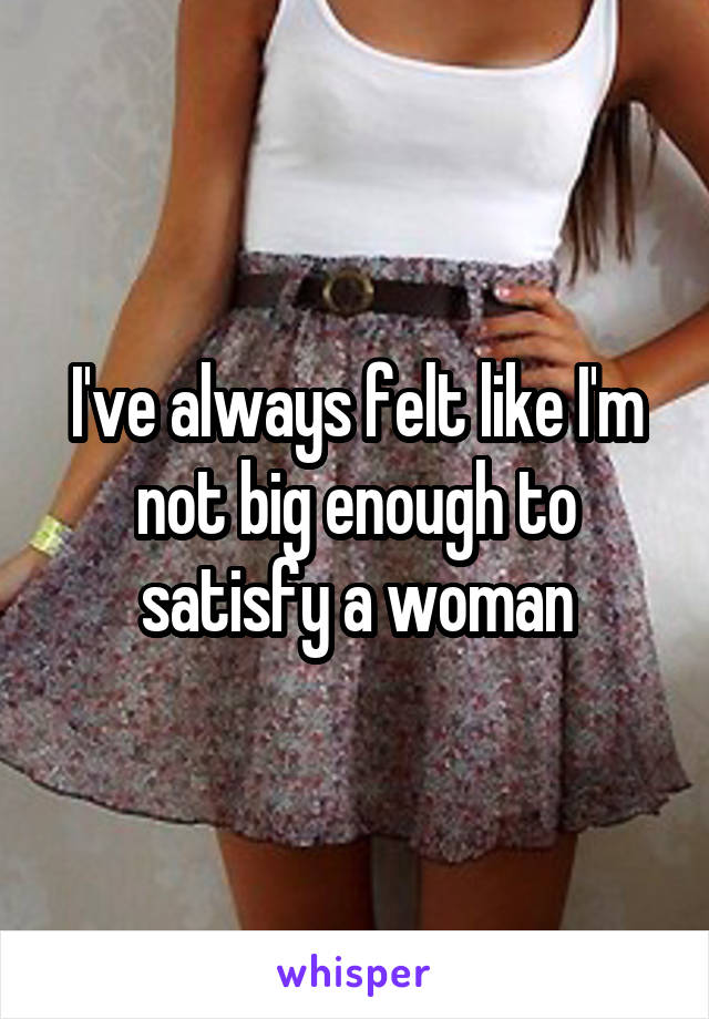 I've always felt like I'm not big enough to satisfy a woman