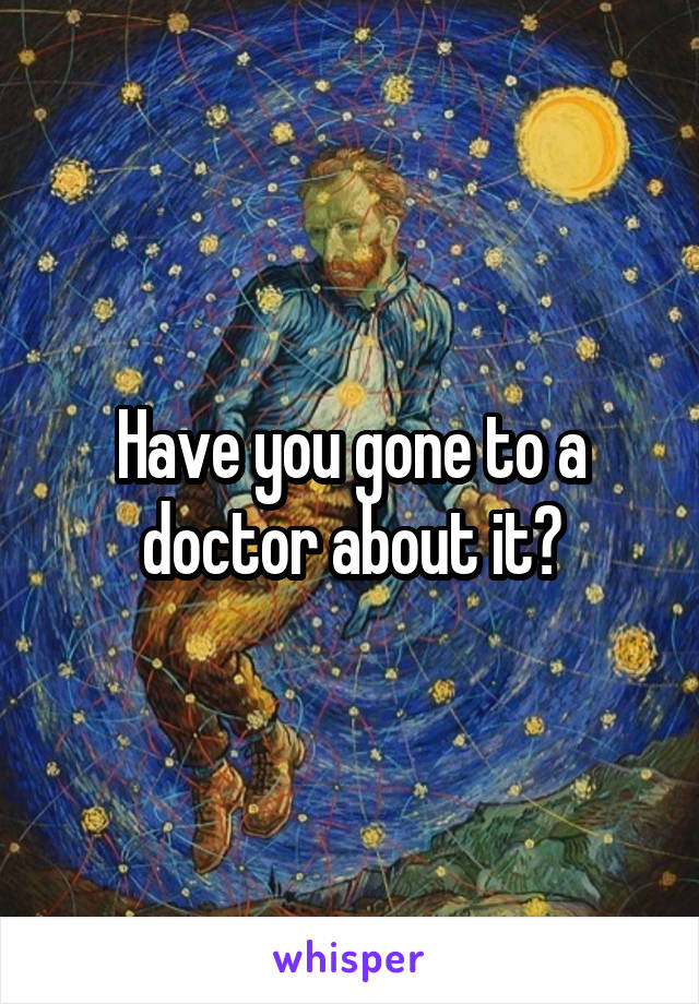 Have you gone to a doctor about it?