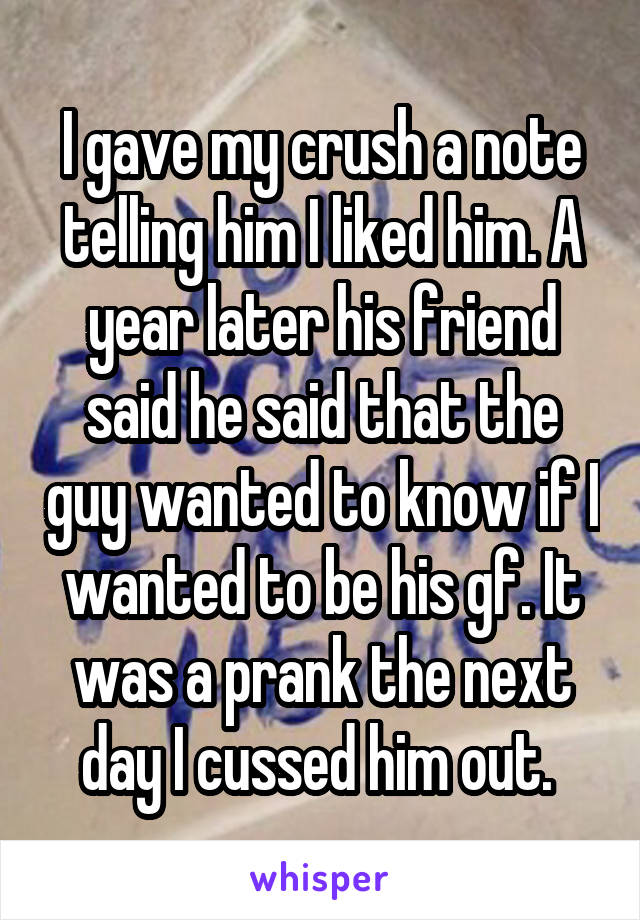 I gave my crush a note telling him I liked him. A year later his friend said he said that the guy wanted to know if I wanted to be his gf. It was a prank the next day I cussed him out. 