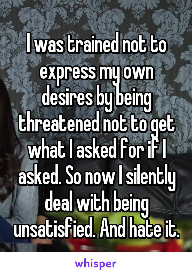 I was trained not to express my own desires by being threatened not to get what I asked for if I asked. So now I silently deal with being unsatisfied. And hate it.