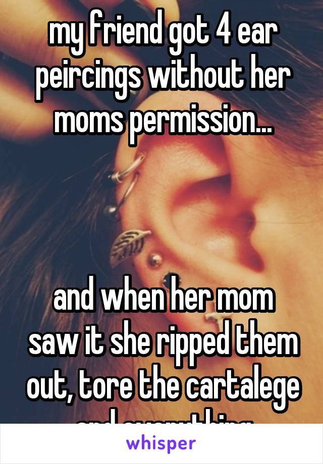 my friend got 4 ear peircings without her moms permission...



and when her mom saw it she ripped them out, tore the cartalege and everything