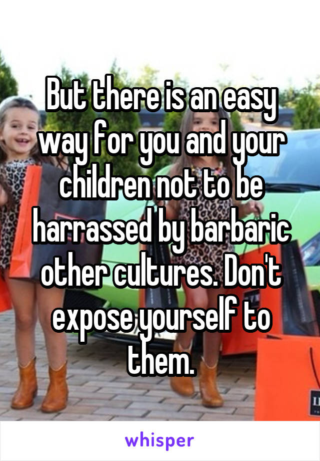 But there is an easy way for you and your children not to be harrassed by barbaric other cultures. Don't expose yourself to them.