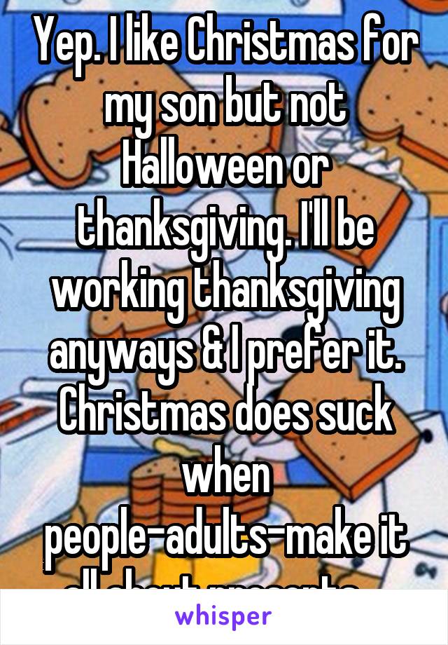 Yep. I like Christmas for my son but not Halloween or thanksgiving. I'll be working thanksgiving anyways & I prefer it. Christmas does suck when people-adults-make it all about presents....