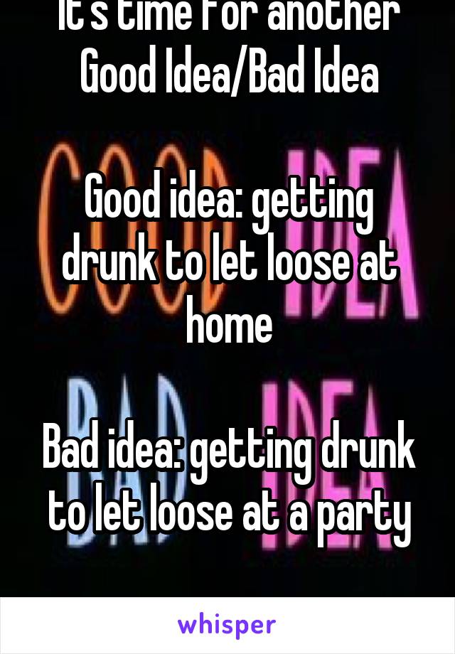 It's time for another Good Idea/Bad Idea

Good idea: getting drunk to let loose at home

Bad idea: getting drunk to let loose at a party

The end